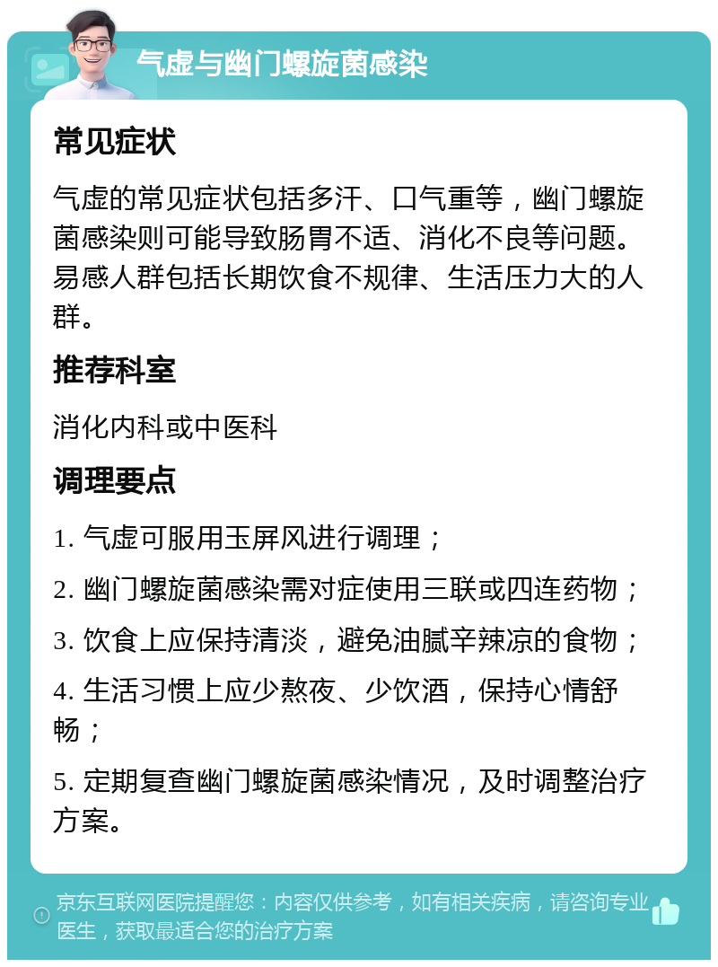 气虚与幽门螺旋菌感染 常见症状 气虚的常见症状包括多汗、口气重等，幽门螺旋菌感染则可能导致肠胃不适、消化不良等问题。易感人群包括长期饮食不规律、生活压力大的人群。 推荐科室 消化内科或中医科 调理要点 1. 气虚可服用玉屏风进行调理； 2. 幽门螺旋菌感染需对症使用三联或四连药物； 3. 饮食上应保持清淡，避免油腻辛辣凉的食物； 4. 生活习惯上应少熬夜、少饮酒，保持心情舒畅； 5. 定期复查幽门螺旋菌感染情况，及时调整治疗方案。