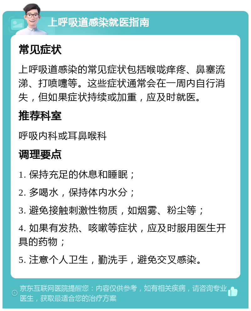 上呼吸道感染就医指南 常见症状 上呼吸道感染的常见症状包括喉咙痒疼、鼻塞流涕、打喷嚏等。这些症状通常会在一周内自行消失，但如果症状持续或加重，应及时就医。 推荐科室 呼吸内科或耳鼻喉科 调理要点 1. 保持充足的休息和睡眠； 2. 多喝水，保持体内水分； 3. 避免接触刺激性物质，如烟雾、粉尘等； 4. 如果有发热、咳嗽等症状，应及时服用医生开具的药物； 5. 注意个人卫生，勤洗手，避免交叉感染。