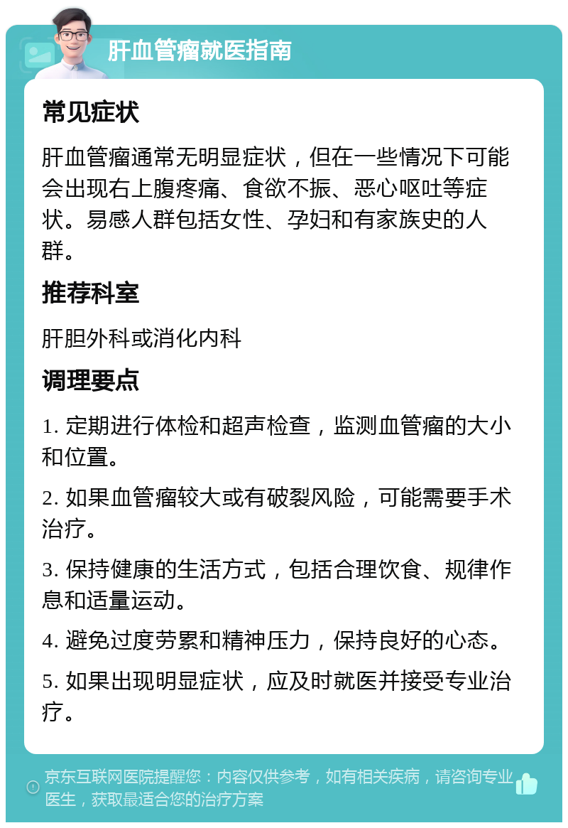 肝血管瘤就医指南 常见症状 肝血管瘤通常无明显症状，但在一些情况下可能会出现右上腹疼痛、食欲不振、恶心呕吐等症状。易感人群包括女性、孕妇和有家族史的人群。 推荐科室 肝胆外科或消化内科 调理要点 1. 定期进行体检和超声检查，监测血管瘤的大小和位置。 2. 如果血管瘤较大或有破裂风险，可能需要手术治疗。 3. 保持健康的生活方式，包括合理饮食、规律作息和适量运动。 4. 避免过度劳累和精神压力，保持良好的心态。 5. 如果出现明显症状，应及时就医并接受专业治疗。