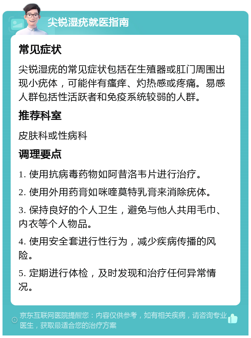 尖锐湿疣就医指南 常见症状 尖锐湿疣的常见症状包括在生殖器或肛门周围出现小疣体，可能伴有瘙痒、灼热感或疼痛。易感人群包括性活跃者和免疫系统较弱的人群。 推荐科室 皮肤科或性病科 调理要点 1. 使用抗病毒药物如阿昔洛韦片进行治疗。 2. 使用外用药膏如咪喹莫特乳膏来消除疣体。 3. 保持良好的个人卫生，避免与他人共用毛巾、内衣等个人物品。 4. 使用安全套进行性行为，减少疾病传播的风险。 5. 定期进行体检，及时发现和治疗任何异常情况。