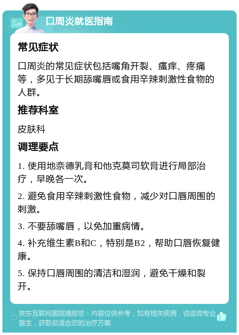 口周炎就医指南 常见症状 口周炎的常见症状包括嘴角开裂、瘙痒、疼痛等，多见于长期舔嘴唇或食用辛辣刺激性食物的人群。 推荐科室 皮肤科 调理要点 1. 使用地奈德乳膏和他克莫司软膏进行局部治疗，早晚各一次。 2. 避免食用辛辣刺激性食物，减少对口唇周围的刺激。 3. 不要舔嘴唇，以免加重病情。 4. 补充维生素B和C，特别是B2，帮助口唇恢复健康。 5. 保持口唇周围的清洁和湿润，避免干燥和裂开。