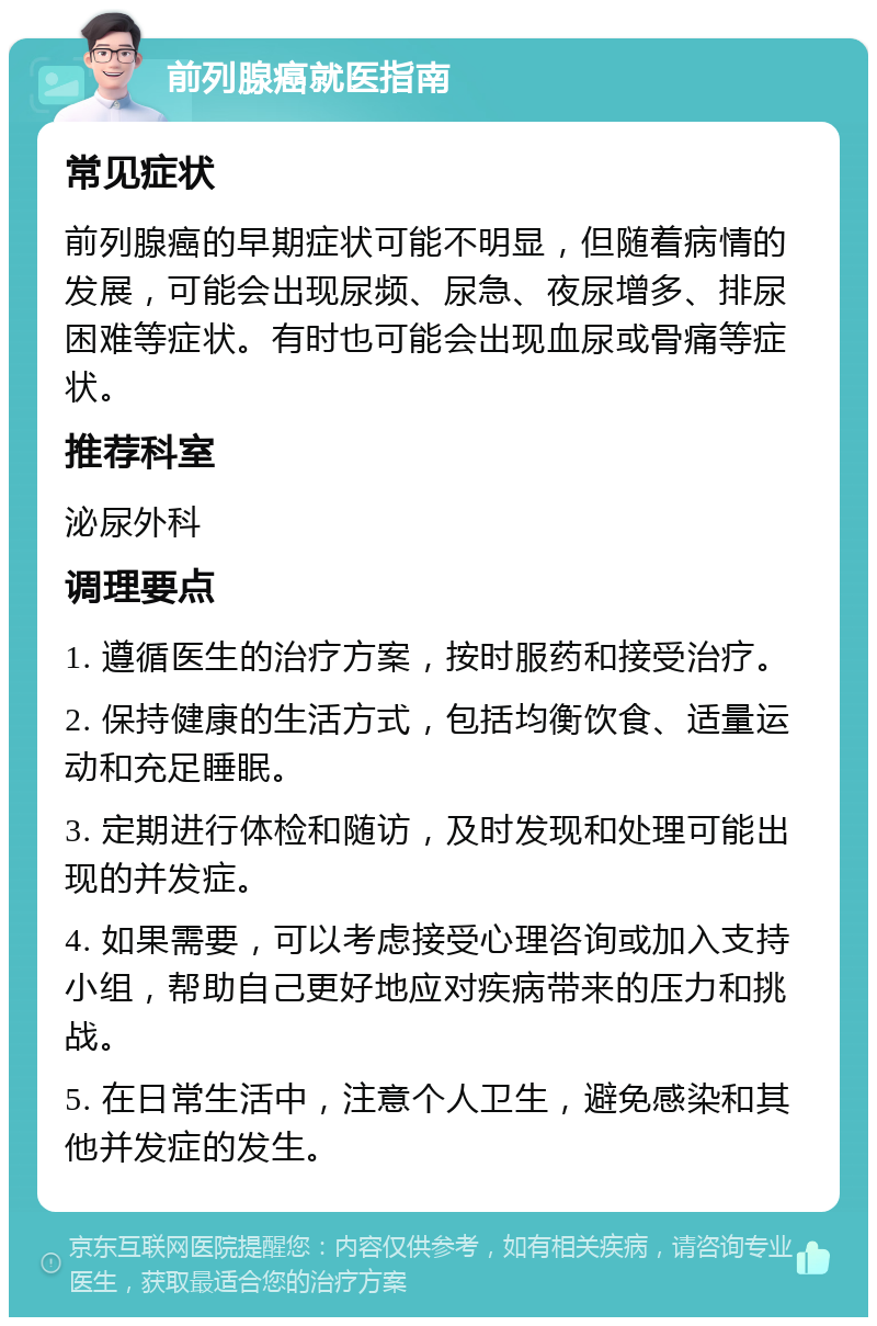 前列腺癌就医指南 常见症状 前列腺癌的早期症状可能不明显，但随着病情的发展，可能会出现尿频、尿急、夜尿增多、排尿困难等症状。有时也可能会出现血尿或骨痛等症状。 推荐科室 泌尿外科 调理要点 1. 遵循医生的治疗方案，按时服药和接受治疗。 2. 保持健康的生活方式，包括均衡饮食、适量运动和充足睡眠。 3. 定期进行体检和随访，及时发现和处理可能出现的并发症。 4. 如果需要，可以考虑接受心理咨询或加入支持小组，帮助自己更好地应对疾病带来的压力和挑战。 5. 在日常生活中，注意个人卫生，避免感染和其他并发症的发生。