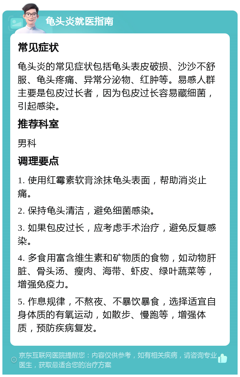 龟头炎就医指南 常见症状 龟头炎的常见症状包括龟头表皮破损、沙沙不舒服、龟头疼痛、异常分泌物、红肿等。易感人群主要是包皮过长者，因为包皮过长容易藏细菌，引起感染。 推荐科室 男科 调理要点 1. 使用红霉素软膏涂抹龟头表面，帮助消炎止痛。 2. 保持龟头清洁，避免细菌感染。 3. 如果包皮过长，应考虑手术治疗，避免反复感染。 4. 多食用富含维生素和矿物质的食物，如动物肝脏、骨头汤、瘦肉、海带、虾皮、绿叶蔬菜等，增强免疫力。 5. 作息规律，不熬夜、不暴饮暴食，选择适宜自身体质的有氧运动，如散步、慢跑等，增强体质，预防疾病复发。