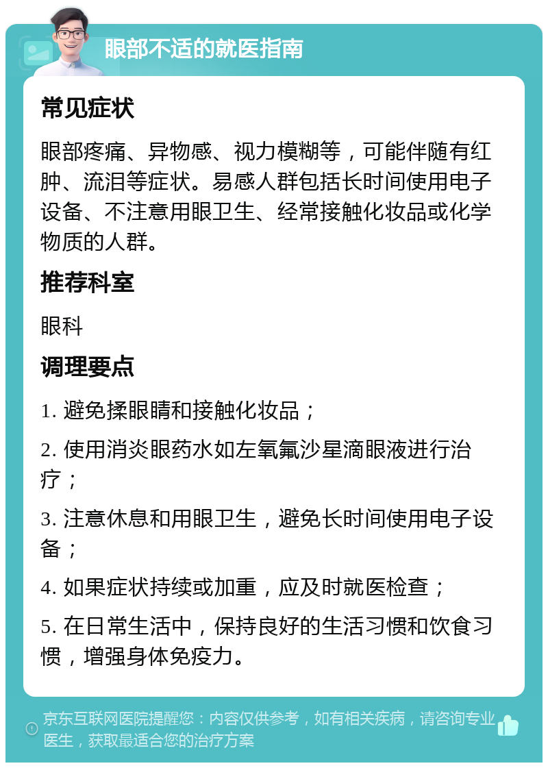 眼部不适的就医指南 常见症状 眼部疼痛、异物感、视力模糊等，可能伴随有红肿、流泪等症状。易感人群包括长时间使用电子设备、不注意用眼卫生、经常接触化妆品或化学物质的人群。 推荐科室 眼科 调理要点 1. 避免揉眼睛和接触化妆品； 2. 使用消炎眼药水如左氧氟沙星滴眼液进行治疗； 3. 注意休息和用眼卫生，避免长时间使用电子设备； 4. 如果症状持续或加重，应及时就医检查； 5. 在日常生活中，保持良好的生活习惯和饮食习惯，增强身体免疫力。