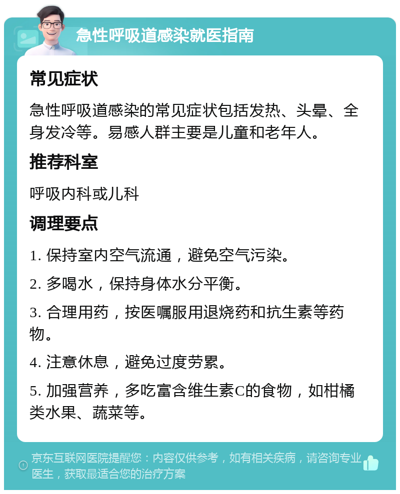 急性呼吸道感染就医指南 常见症状 急性呼吸道感染的常见症状包括发热、头晕、全身发冷等。易感人群主要是儿童和老年人。 推荐科室 呼吸内科或儿科 调理要点 1. 保持室内空气流通，避免空气污染。 2. 多喝水，保持身体水分平衡。 3. 合理用药，按医嘱服用退烧药和抗生素等药物。 4. 注意休息，避免过度劳累。 5. 加强营养，多吃富含维生素C的食物，如柑橘类水果、蔬菜等。