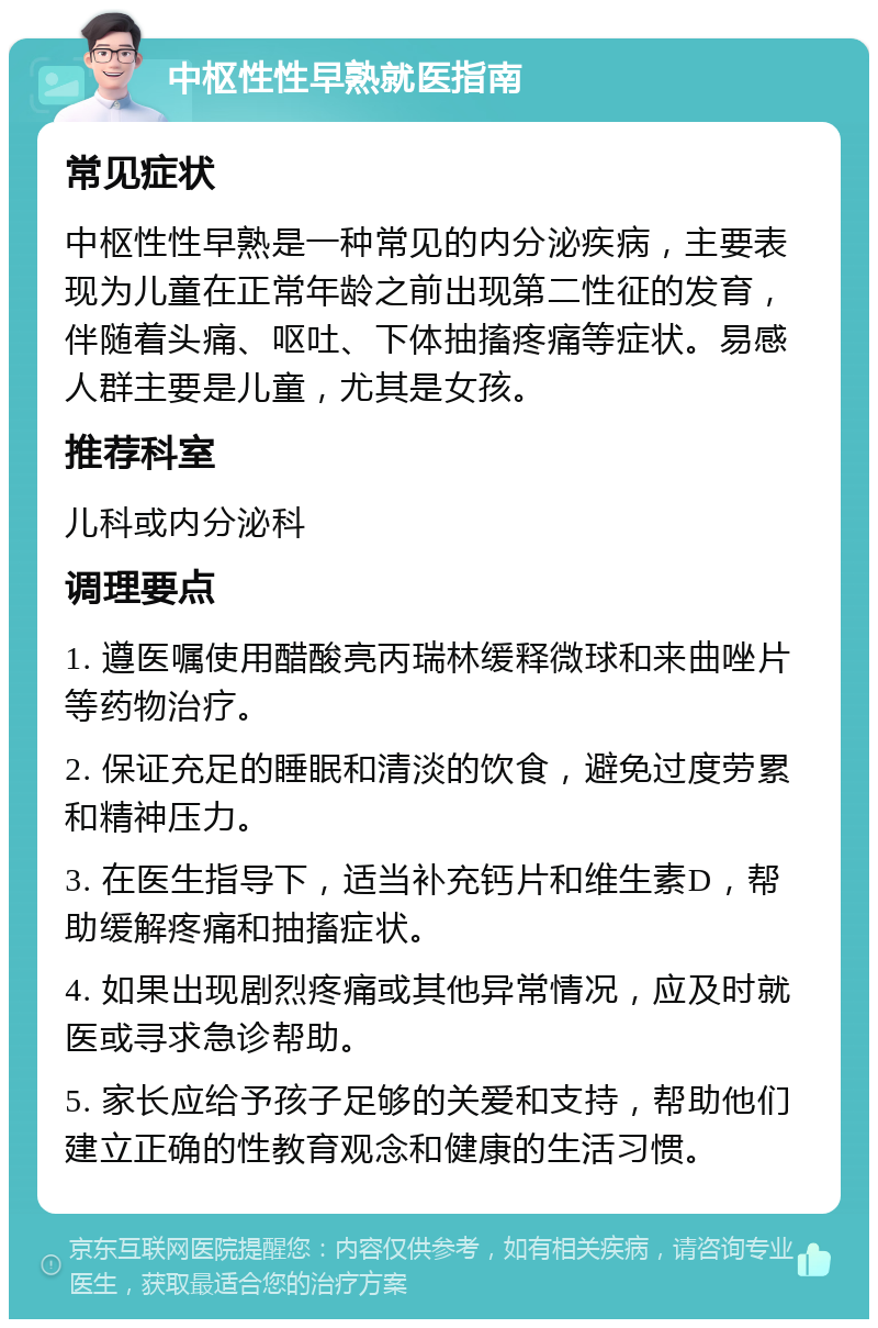 中枢性性早熟就医指南 常见症状 中枢性性早熟是一种常见的内分泌疾病，主要表现为儿童在正常年龄之前出现第二性征的发育，伴随着头痛、呕吐、下体抽搐疼痛等症状。易感人群主要是儿童，尤其是女孩。 推荐科室 儿科或内分泌科 调理要点 1. 遵医嘱使用醋酸亮丙瑞林缓释微球和来曲唑片等药物治疗。 2. 保证充足的睡眠和清淡的饮食，避免过度劳累和精神压力。 3. 在医生指导下，适当补充钙片和维生素D，帮助缓解疼痛和抽搐症状。 4. 如果出现剧烈疼痛或其他异常情况，应及时就医或寻求急诊帮助。 5. 家长应给予孩子足够的关爱和支持，帮助他们建立正确的性教育观念和健康的生活习惯。