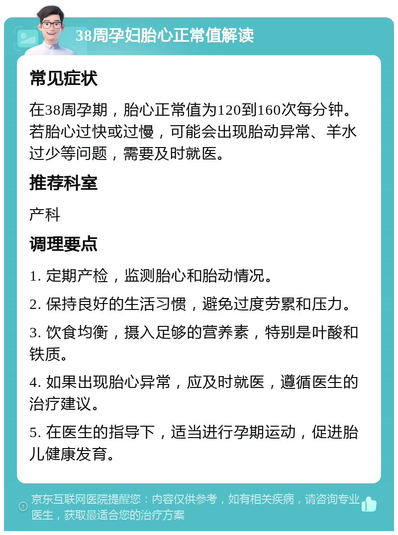 38周孕妇胎心正常值解读 常见症状 在38周孕期，胎心正常值为120到160次每分钟。若胎心过快或过慢，可能会出现胎动异常、羊水过少等问题，需要及时就医。 推荐科室 产科 调理要点 1. 定期产检，监测胎心和胎动情况。 2. 保持良好的生活习惯，避免过度劳累和压力。 3. 饮食均衡，摄入足够的营养素，特别是叶酸和铁质。 4. 如果出现胎心异常，应及时就医，遵循医生的治疗建议。 5. 在医生的指导下，适当进行孕期运动，促进胎儿健康发育。