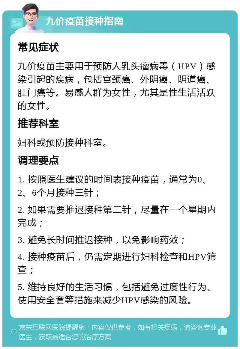 九价疫苗接种指南 常见症状 九价疫苗主要用于预防人乳头瘤病毒（HPV）感染引起的疾病，包括宫颈癌、外阴癌、阴道癌、肛门癌等。易感人群为女性，尤其是性生活活跃的女性。 推荐科室 妇科或预防接种科室。 调理要点 1. 按照医生建议的时间表接种疫苗，通常为0、2、6个月接种三针； 2. 如果需要推迟接种第二针，尽量在一个星期内完成； 3. 避免长时间推迟接种，以免影响药效； 4. 接种疫苗后，仍需定期进行妇科检查和HPV筛查； 5. 维持良好的生活习惯，包括避免过度性行为、使用安全套等措施来减少HPV感染的风险。