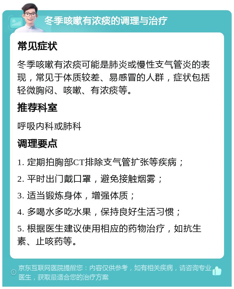 冬季咳嗽有浓痰的调理与治疗 常见症状 冬季咳嗽有浓痰可能是肺炎或慢性支气管炎的表现，常见于体质较差、易感冒的人群，症状包括轻微胸闷、咳嗽、有浓痰等。 推荐科室 呼吸内科或肺科 调理要点 1. 定期拍胸部CT排除支气管扩张等疾病； 2. 平时出门戴口罩，避免接触烟雾； 3. 适当锻炼身体，增强体质； 4. 多喝水多吃水果，保持良好生活习惯； 5. 根据医生建议使用相应的药物治疗，如抗生素、止咳药等。