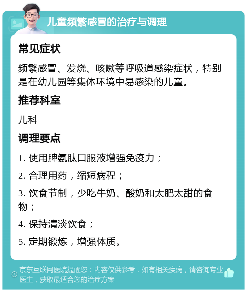 儿童频繁感冒的治疗与调理 常见症状 频繁感冒、发烧、咳嗽等呼吸道感染症状，特别是在幼儿园等集体环境中易感染的儿童。 推荐科室 儿科 调理要点 1. 使用脾氨肽口服液增强免疫力； 2. 合理用药，缩短病程； 3. 饮食节制，少吃牛奶、酸奶和太肥太甜的食物； 4. 保持清淡饮食； 5. 定期锻炼，增强体质。