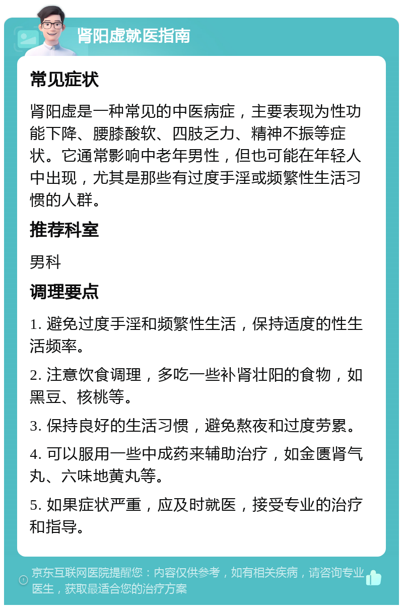 肾阳虚就医指南 常见症状 肾阳虚是一种常见的中医病症，主要表现为性功能下降、腰膝酸软、四肢乏力、精神不振等症状。它通常影响中老年男性，但也可能在年轻人中出现，尤其是那些有过度手淫或频繁性生活习惯的人群。 推荐科室 男科 调理要点 1. 避免过度手淫和频繁性生活，保持适度的性生活频率。 2. 注意饮食调理，多吃一些补肾壮阳的食物，如黑豆、核桃等。 3. 保持良好的生活习惯，避免熬夜和过度劳累。 4. 可以服用一些中成药来辅助治疗，如金匮肾气丸、六味地黄丸等。 5. 如果症状严重，应及时就医，接受专业的治疗和指导。