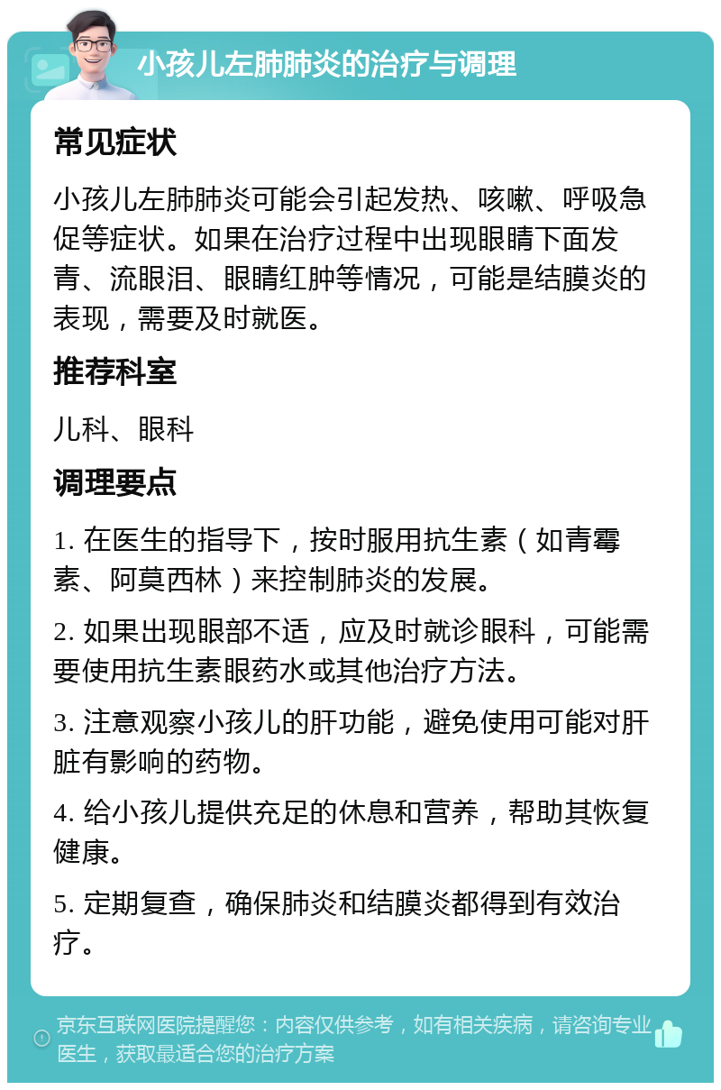 小孩儿左肺肺炎的治疗与调理 常见症状 小孩儿左肺肺炎可能会引起发热、咳嗽、呼吸急促等症状。如果在治疗过程中出现眼睛下面发青、流眼泪、眼睛红肿等情况，可能是结膜炎的表现，需要及时就医。 推荐科室 儿科、眼科 调理要点 1. 在医生的指导下，按时服用抗生素（如青霉素、阿莫西林）来控制肺炎的发展。 2. 如果出现眼部不适，应及时就诊眼科，可能需要使用抗生素眼药水或其他治疗方法。 3. 注意观察小孩儿的肝功能，避免使用可能对肝脏有影响的药物。 4. 给小孩儿提供充足的休息和营养，帮助其恢复健康。 5. 定期复查，确保肺炎和结膜炎都得到有效治疗。