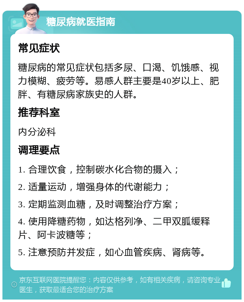 糖尿病就医指南 常见症状 糖尿病的常见症状包括多尿、口渴、饥饿感、视力模糊、疲劳等。易感人群主要是40岁以上、肥胖、有糖尿病家族史的人群。 推荐科室 内分泌科 调理要点 1. 合理饮食，控制碳水化合物的摄入； 2. 适量运动，增强身体的代谢能力； 3. 定期监测血糖，及时调整治疗方案； 4. 使用降糖药物，如达格列净、二甲双胍缓释片、阿卡波糖等； 5. 注意预防并发症，如心血管疾病、肾病等。