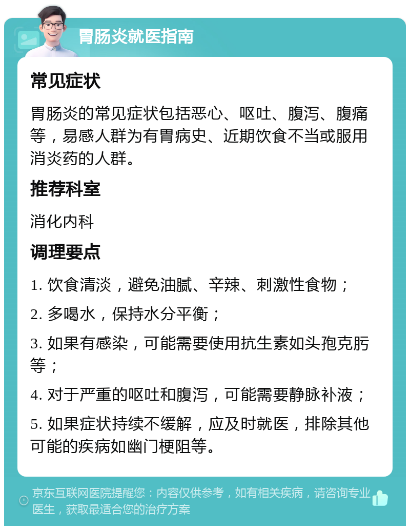 胃肠炎就医指南 常见症状 胃肠炎的常见症状包括恶心、呕吐、腹泻、腹痛等，易感人群为有胃病史、近期饮食不当或服用消炎药的人群。 推荐科室 消化内科 调理要点 1. 饮食清淡，避免油腻、辛辣、刺激性食物； 2. 多喝水，保持水分平衡； 3. 如果有感染，可能需要使用抗生素如头孢克肟等； 4. 对于严重的呕吐和腹泻，可能需要静脉补液； 5. 如果症状持续不缓解，应及时就医，排除其他可能的疾病如幽门梗阻等。