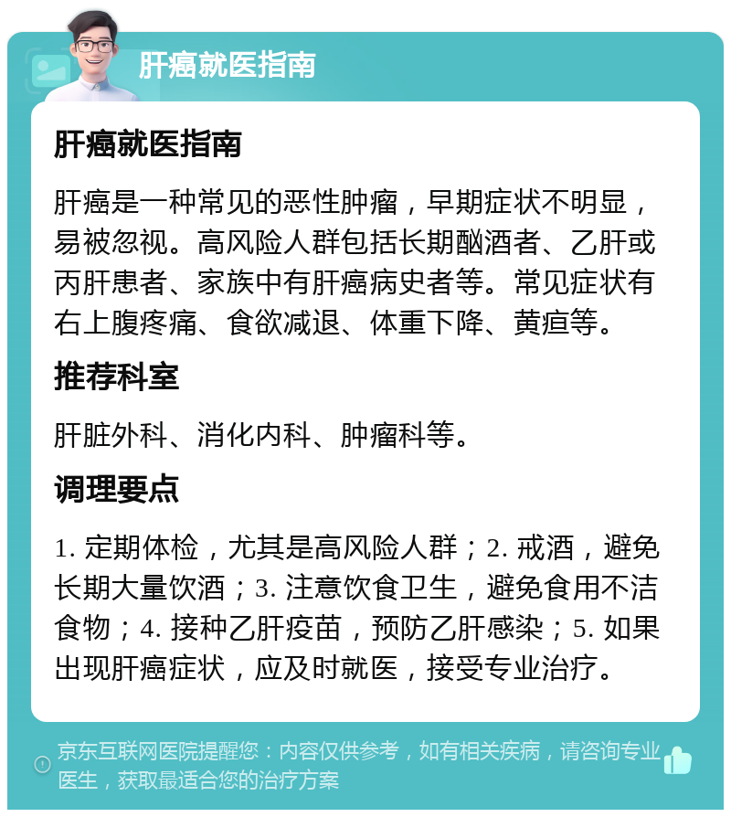 肝癌就医指南 肝癌就医指南 肝癌是一种常见的恶性肿瘤，早期症状不明显，易被忽视。高风险人群包括长期酗酒者、乙肝或丙肝患者、家族中有肝癌病史者等。常见症状有右上腹疼痛、食欲减退、体重下降、黄疸等。 推荐科室 肝脏外科、消化内科、肿瘤科等。 调理要点 1. 定期体检，尤其是高风险人群；2. 戒酒，避免长期大量饮酒；3. 注意饮食卫生，避免食用不洁食物；4. 接种乙肝疫苗，预防乙肝感染；5. 如果出现肝癌症状，应及时就医，接受专业治疗。