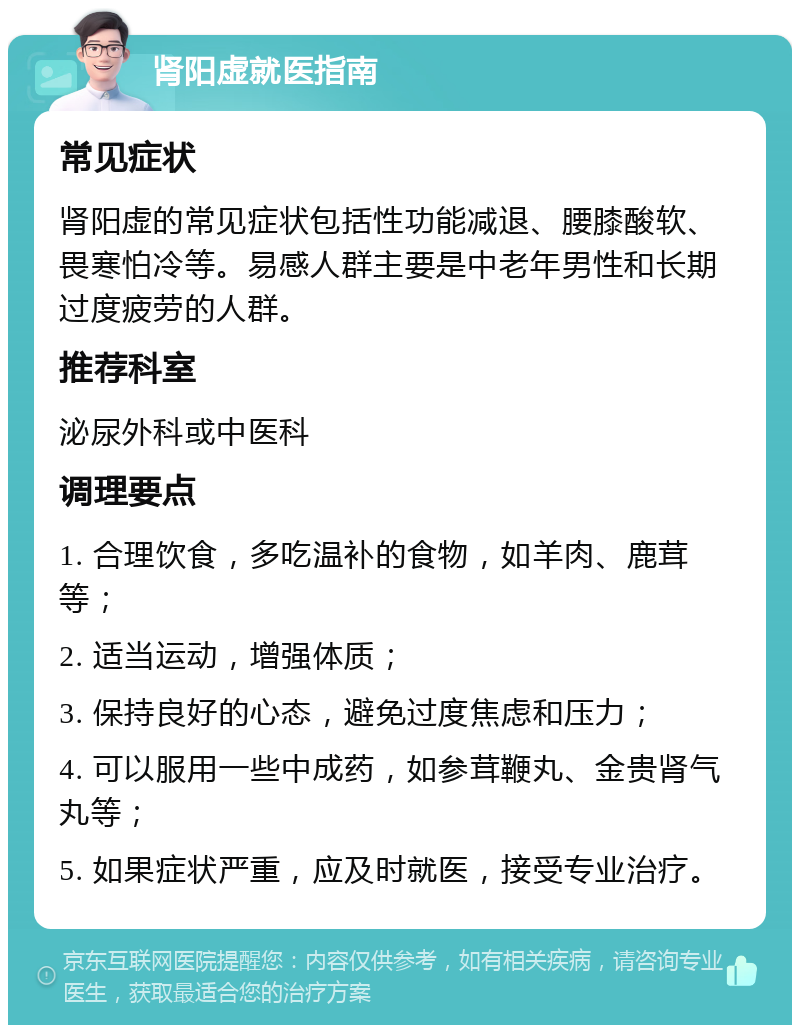 肾阳虚就医指南 常见症状 肾阳虚的常见症状包括性功能减退、腰膝酸软、畏寒怕冷等。易感人群主要是中老年男性和长期过度疲劳的人群。 推荐科室 泌尿外科或中医科 调理要点 1. 合理饮食，多吃温补的食物，如羊肉、鹿茸等； 2. 适当运动，增强体质； 3. 保持良好的心态，避免过度焦虑和压力； 4. 可以服用一些中成药，如参茸鞭丸、金贵肾气丸等； 5. 如果症状严重，应及时就医，接受专业治疗。