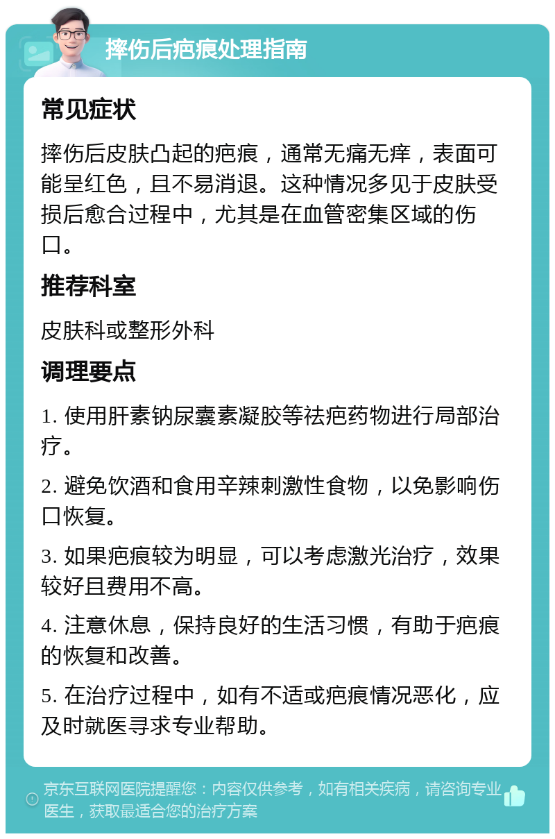 摔伤后疤痕处理指南 常见症状 摔伤后皮肤凸起的疤痕，通常无痛无痒，表面可能呈红色，且不易消退。这种情况多见于皮肤受损后愈合过程中，尤其是在血管密集区域的伤口。 推荐科室 皮肤科或整形外科 调理要点 1. 使用肝素钠尿囊素凝胶等祛疤药物进行局部治疗。 2. 避免饮酒和食用辛辣刺激性食物，以免影响伤口恢复。 3. 如果疤痕较为明显，可以考虑激光治疗，效果较好且费用不高。 4. 注意休息，保持良好的生活习惯，有助于疤痕的恢复和改善。 5. 在治疗过程中，如有不适或疤痕情况恶化，应及时就医寻求专业帮助。