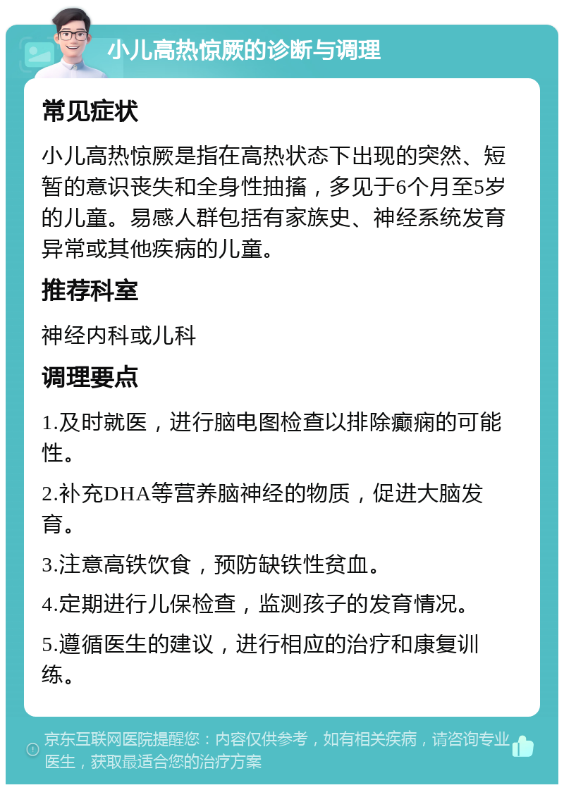 小儿高热惊厥的诊断与调理 常见症状 小儿高热惊厥是指在高热状态下出现的突然、短暂的意识丧失和全身性抽搐，多见于6个月至5岁的儿童。易感人群包括有家族史、神经系统发育异常或其他疾病的儿童。 推荐科室 神经内科或儿科 调理要点 1.及时就医，进行脑电图检查以排除癫痫的可能性。 2.补充DHA等营养脑神经的物质，促进大脑发育。 3.注意高铁饮食，预防缺铁性贫血。 4.定期进行儿保检查，监测孩子的发育情况。 5.遵循医生的建议，进行相应的治疗和康复训练。