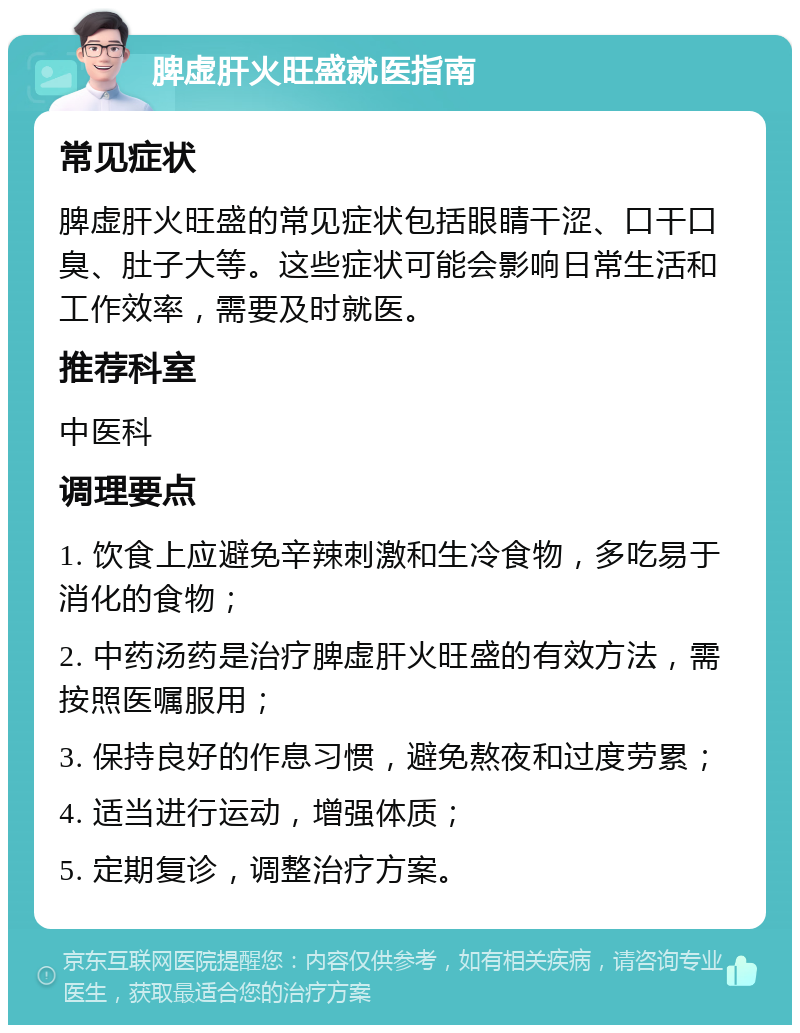 脾虚肝火旺盛就医指南 常见症状 脾虚肝火旺盛的常见症状包括眼睛干涩、口干口臭、肚子大等。这些症状可能会影响日常生活和工作效率，需要及时就医。 推荐科室 中医科 调理要点 1. 饮食上应避免辛辣刺激和生冷食物，多吃易于消化的食物； 2. 中药汤药是治疗脾虚肝火旺盛的有效方法，需按照医嘱服用； 3. 保持良好的作息习惯，避免熬夜和过度劳累； 4. 适当进行运动，增强体质； 5. 定期复诊，调整治疗方案。