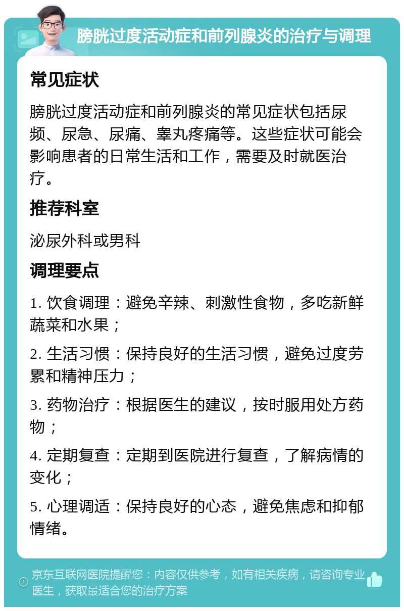 膀胱过度活动症和前列腺炎的治疗与调理 常见症状 膀胱过度活动症和前列腺炎的常见症状包括尿频、尿急、尿痛、睾丸疼痛等。这些症状可能会影响患者的日常生活和工作，需要及时就医治疗。 推荐科室 泌尿外科或男科 调理要点 1. 饮食调理：避免辛辣、刺激性食物，多吃新鲜蔬菜和水果； 2. 生活习惯：保持良好的生活习惯，避免过度劳累和精神压力； 3. 药物治疗：根据医生的建议，按时服用处方药物； 4. 定期复查：定期到医院进行复查，了解病情的变化； 5. 心理调适：保持良好的心态，避免焦虑和抑郁情绪。