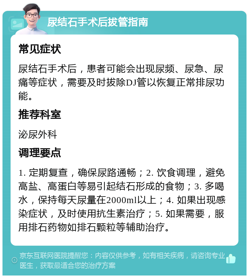 尿结石手术后拔管指南 常见症状 尿结石手术后，患者可能会出现尿频、尿急、尿痛等症状，需要及时拔除DJ管以恢复正常排尿功能。 推荐科室 泌尿外科 调理要点 1. 定期复查，确保尿路通畅；2. 饮食调理，避免高盐、高蛋白等易引起结石形成的食物；3. 多喝水，保持每天尿量在2000ml以上；4. 如果出现感染症状，及时使用抗生素治疗；5. 如果需要，服用排石药物如排石颗粒等辅助治疗。