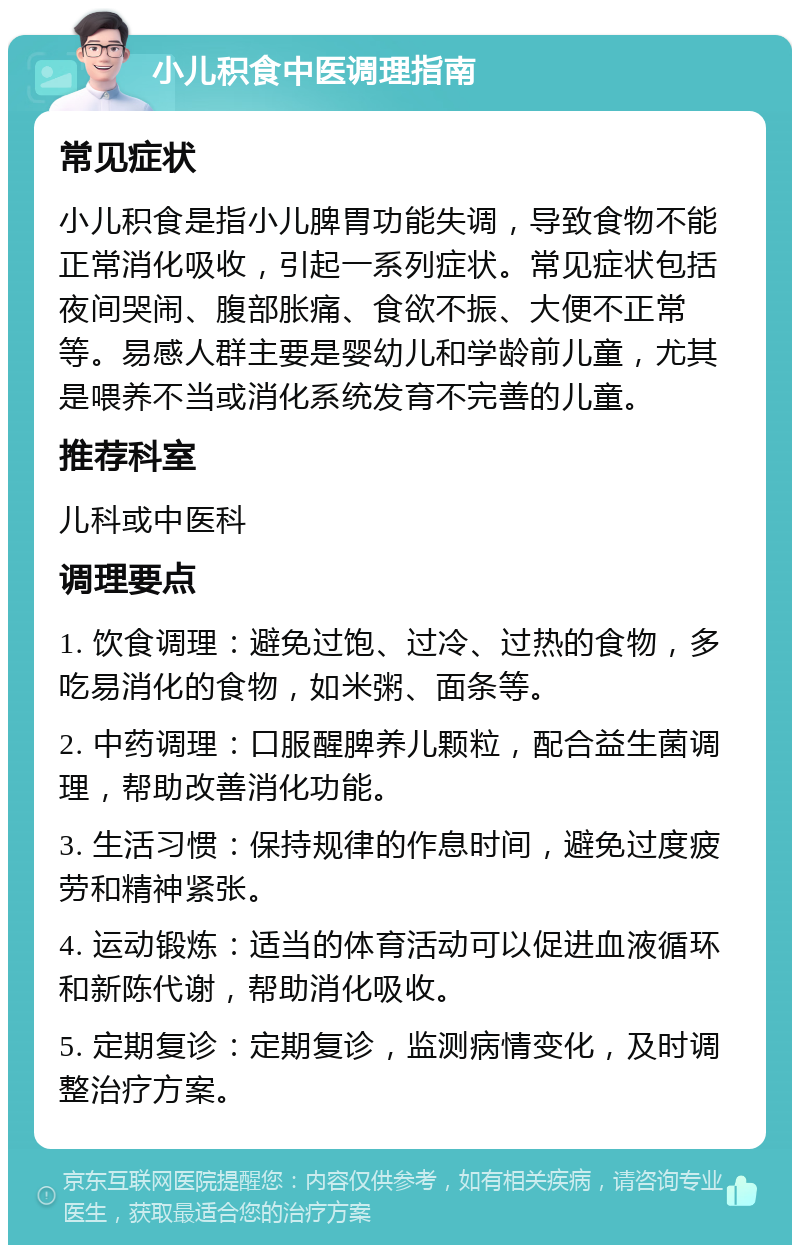 小儿积食中医调理指南 常见症状 小儿积食是指小儿脾胃功能失调，导致食物不能正常消化吸收，引起一系列症状。常见症状包括夜间哭闹、腹部胀痛、食欲不振、大便不正常等。易感人群主要是婴幼儿和学龄前儿童，尤其是喂养不当或消化系统发育不完善的儿童。 推荐科室 儿科或中医科 调理要点 1. 饮食调理：避免过饱、过冷、过热的食物，多吃易消化的食物，如米粥、面条等。 2. 中药调理：口服醒脾养儿颗粒，配合益生菌调理，帮助改善消化功能。 3. 生活习惯：保持规律的作息时间，避免过度疲劳和精神紧张。 4. 运动锻炼：适当的体育活动可以促进血液循环和新陈代谢，帮助消化吸收。 5. 定期复诊：定期复诊，监测病情变化，及时调整治疗方案。