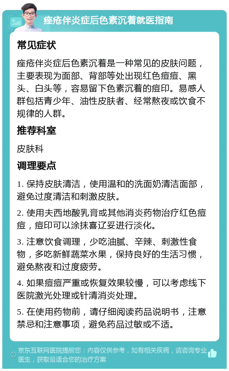 痤疮伴炎症后色素沉着就医指南 常见症状 痤疮伴炎症后色素沉着是一种常见的皮肤问题，主要表现为面部、背部等处出现红色痘痘、黑头、白头等，容易留下色素沉着的痘印。易感人群包括青少年、油性皮肤者、经常熬夜或饮食不规律的人群。 推荐科室 皮肤科 调理要点 1. 保持皮肤清洁，使用温和的洗面奶清洁面部，避免过度清洁和刺激皮肤。 2. 使用夫西地酸乳膏或其他消炎药物治疗红色痘痘，痘印可以涂抹喜辽妥进行淡化。 3. 注意饮食调理，少吃油腻、辛辣、刺激性食物，多吃新鲜蔬菜水果，保持良好的生活习惯，避免熬夜和过度疲劳。 4. 如果痘痘严重或恢复效果较慢，可以考虑线下医院激光处理或针清消炎处理。 5. 在使用药物前，请仔细阅读药品说明书，注意禁忌和注意事项，避免药品过敏或不适。