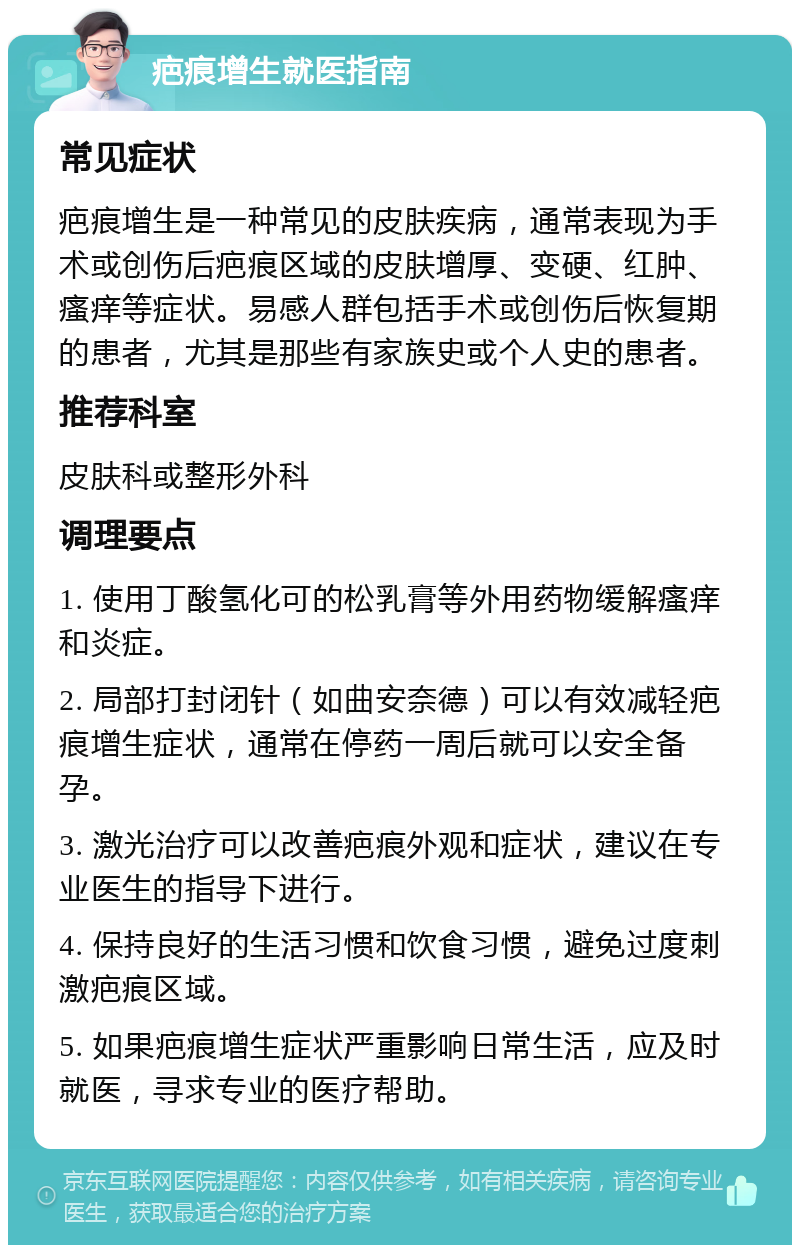 疤痕增生就医指南 常见症状 疤痕增生是一种常见的皮肤疾病，通常表现为手术或创伤后疤痕区域的皮肤增厚、变硬、红肿、瘙痒等症状。易感人群包括手术或创伤后恢复期的患者，尤其是那些有家族史或个人史的患者。 推荐科室 皮肤科或整形外科 调理要点 1. 使用丁酸氢化可的松乳膏等外用药物缓解瘙痒和炎症。 2. 局部打封闭针（如曲安奈德）可以有效减轻疤痕增生症状，通常在停药一周后就可以安全备孕。 3. 激光治疗可以改善疤痕外观和症状，建议在专业医生的指导下进行。 4. 保持良好的生活习惯和饮食习惯，避免过度刺激疤痕区域。 5. 如果疤痕增生症状严重影响日常生活，应及时就医，寻求专业的医疗帮助。