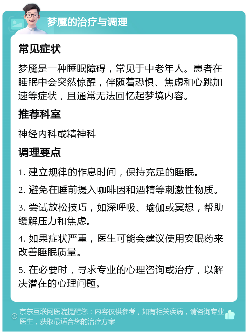 梦魇的治疗与调理 常见症状 梦魇是一种睡眠障碍，常见于中老年人。患者在睡眠中会突然惊醒，伴随着恐惧、焦虑和心跳加速等症状，且通常无法回忆起梦境内容。 推荐科室 神经内科或精神科 调理要点 1. 建立规律的作息时间，保持充足的睡眠。 2. 避免在睡前摄入咖啡因和酒精等刺激性物质。 3. 尝试放松技巧，如深呼吸、瑜伽或冥想，帮助缓解压力和焦虑。 4. 如果症状严重，医生可能会建议使用安眠药来改善睡眠质量。 5. 在必要时，寻求专业的心理咨询或治疗，以解决潜在的心理问题。