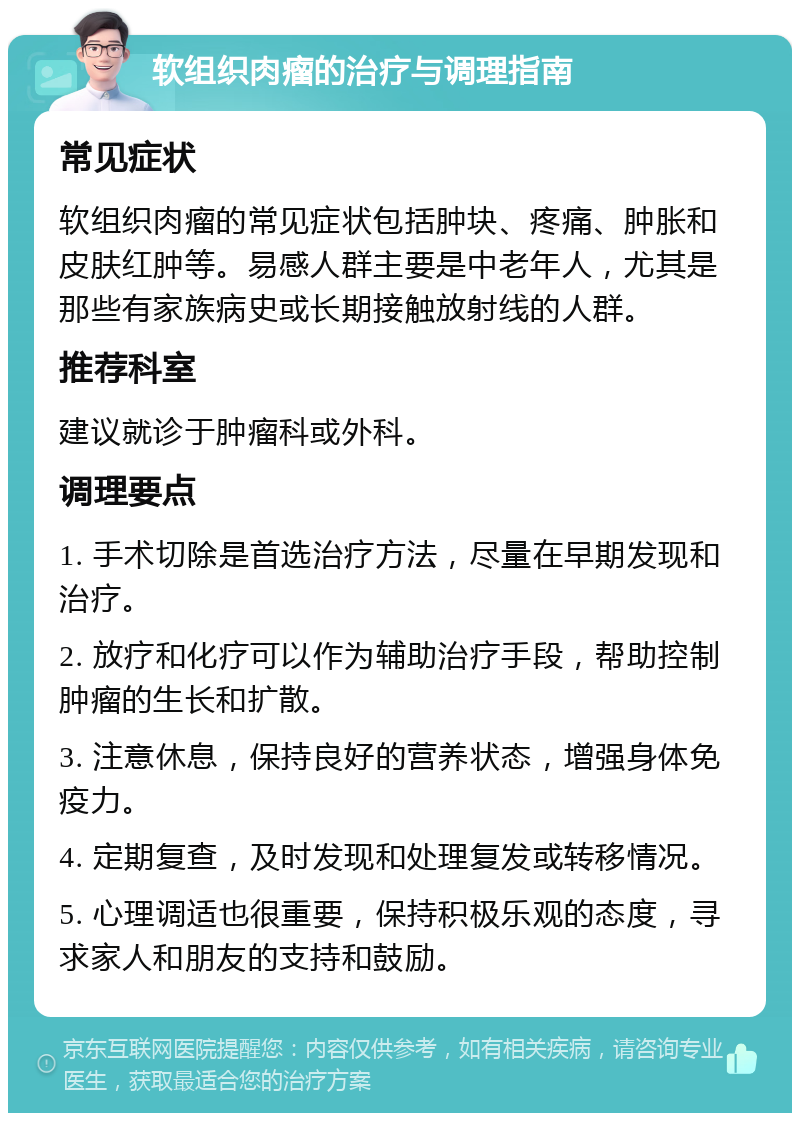 软组织肉瘤的治疗与调理指南 常见症状 软组织肉瘤的常见症状包括肿块、疼痛、肿胀和皮肤红肿等。易感人群主要是中老年人，尤其是那些有家族病史或长期接触放射线的人群。 推荐科室 建议就诊于肿瘤科或外科。 调理要点 1. 手术切除是首选治疗方法，尽量在早期发现和治疗。 2. 放疗和化疗可以作为辅助治疗手段，帮助控制肿瘤的生长和扩散。 3. 注意休息，保持良好的营养状态，增强身体免疫力。 4. 定期复查，及时发现和处理复发或转移情况。 5. 心理调适也很重要，保持积极乐观的态度，寻求家人和朋友的支持和鼓励。