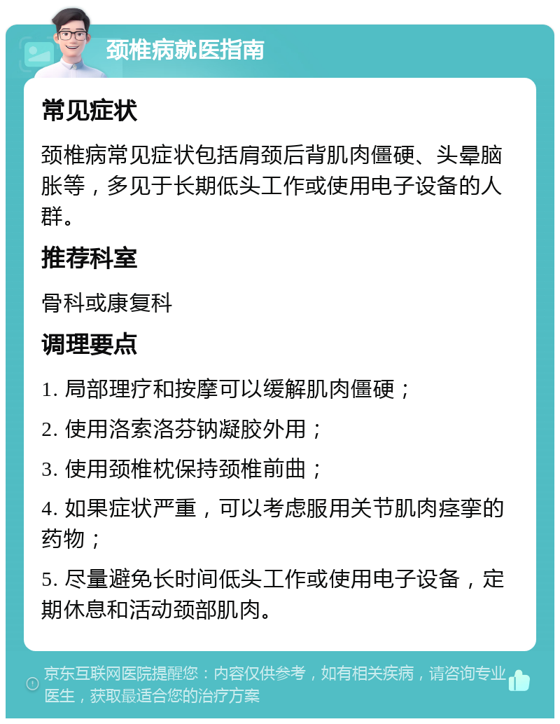 颈椎病就医指南 常见症状 颈椎病常见症状包括肩颈后背肌肉僵硬、头晕脑胀等，多见于长期低头工作或使用电子设备的人群。 推荐科室 骨科或康复科 调理要点 1. 局部理疗和按摩可以缓解肌肉僵硬； 2. 使用洛索洛芬钠凝胶外用； 3. 使用颈椎枕保持颈椎前曲； 4. 如果症状严重，可以考虑服用关节肌肉痉挛的药物； 5. 尽量避免长时间低头工作或使用电子设备，定期休息和活动颈部肌肉。