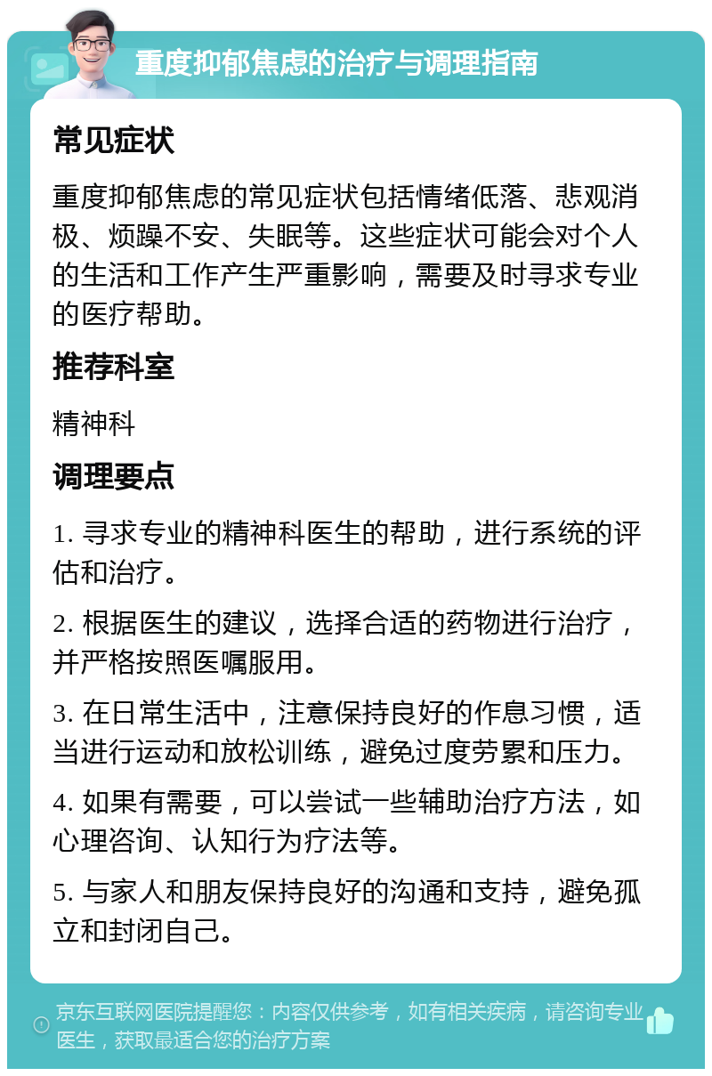 重度抑郁焦虑的治疗与调理指南 常见症状 重度抑郁焦虑的常见症状包括情绪低落、悲观消极、烦躁不安、失眠等。这些症状可能会对个人的生活和工作产生严重影响，需要及时寻求专业的医疗帮助。 推荐科室 精神科 调理要点 1. 寻求专业的精神科医生的帮助，进行系统的评估和治疗。 2. 根据医生的建议，选择合适的药物进行治疗，并严格按照医嘱服用。 3. 在日常生活中，注意保持良好的作息习惯，适当进行运动和放松训练，避免过度劳累和压力。 4. 如果有需要，可以尝试一些辅助治疗方法，如心理咨询、认知行为疗法等。 5. 与家人和朋友保持良好的沟通和支持，避免孤立和封闭自己。