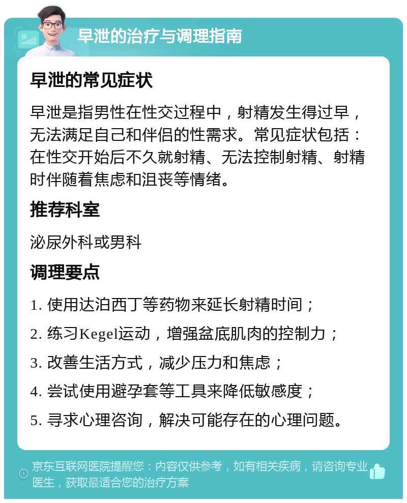 早泄的治疗与调理指南 早泄的常见症状 早泄是指男性在性交过程中，射精发生得过早，无法满足自己和伴侣的性需求。常见症状包括：在性交开始后不久就射精、无法控制射精、射精时伴随着焦虑和沮丧等情绪。 推荐科室 泌尿外科或男科 调理要点 1. 使用达泊西丁等药物来延长射精时间； 2. 练习Kegel运动，增强盆底肌肉的控制力； 3. 改善生活方式，减少压力和焦虑； 4. 尝试使用避孕套等工具来降低敏感度； 5. 寻求心理咨询，解决可能存在的心理问题。