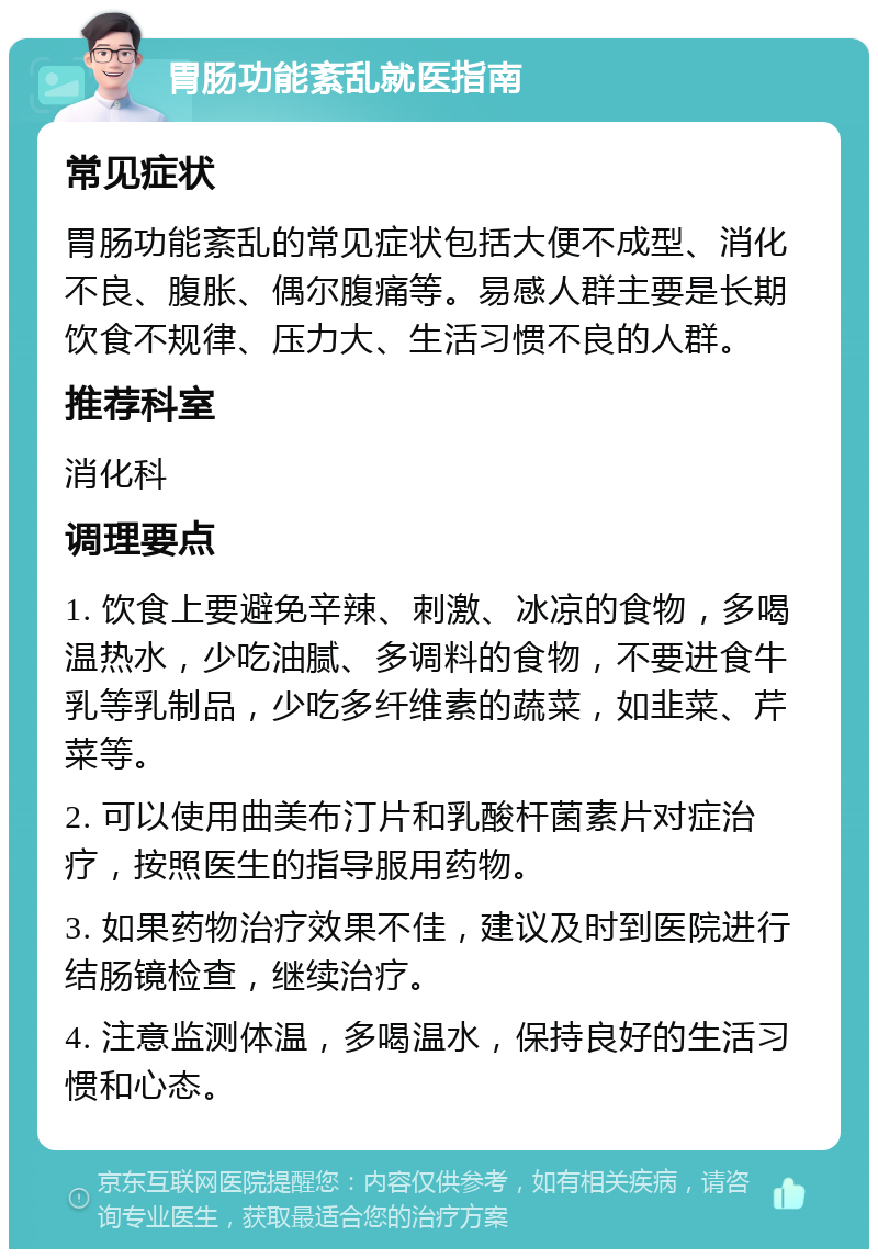 胃肠功能紊乱就医指南 常见症状 胃肠功能紊乱的常见症状包括大便不成型、消化不良、腹胀、偶尔腹痛等。易感人群主要是长期饮食不规律、压力大、生活习惯不良的人群。 推荐科室 消化科 调理要点 1. 饮食上要避免辛辣、刺激、冰凉的食物，多喝温热水，少吃油腻、多调料的食物，不要进食牛乳等乳制品，少吃多纤维素的蔬菜，如韭菜、芹菜等。 2. 可以使用曲美布汀片和乳酸杆菌素片对症治疗，按照医生的指导服用药物。 3. 如果药物治疗效果不佳，建议及时到医院进行结肠镜检查，继续治疗。 4. 注意监测体温，多喝温水，保持良好的生活习惯和心态。