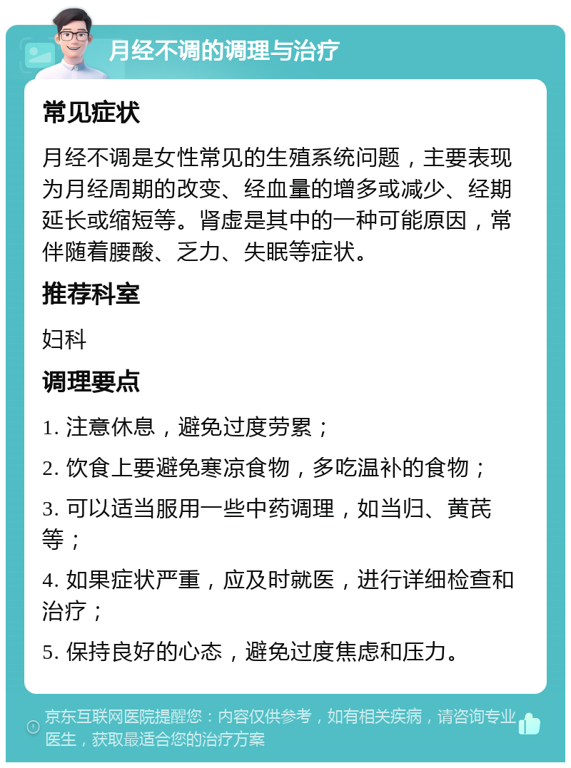 月经不调的调理与治疗 常见症状 月经不调是女性常见的生殖系统问题，主要表现为月经周期的改变、经血量的增多或减少、经期延长或缩短等。肾虚是其中的一种可能原因，常伴随着腰酸、乏力、失眠等症状。 推荐科室 妇科 调理要点 1. 注意休息，避免过度劳累； 2. 饮食上要避免寒凉食物，多吃温补的食物； 3. 可以适当服用一些中药调理，如当归、黄芪等； 4. 如果症状严重，应及时就医，进行详细检查和治疗； 5. 保持良好的心态，避免过度焦虑和压力。