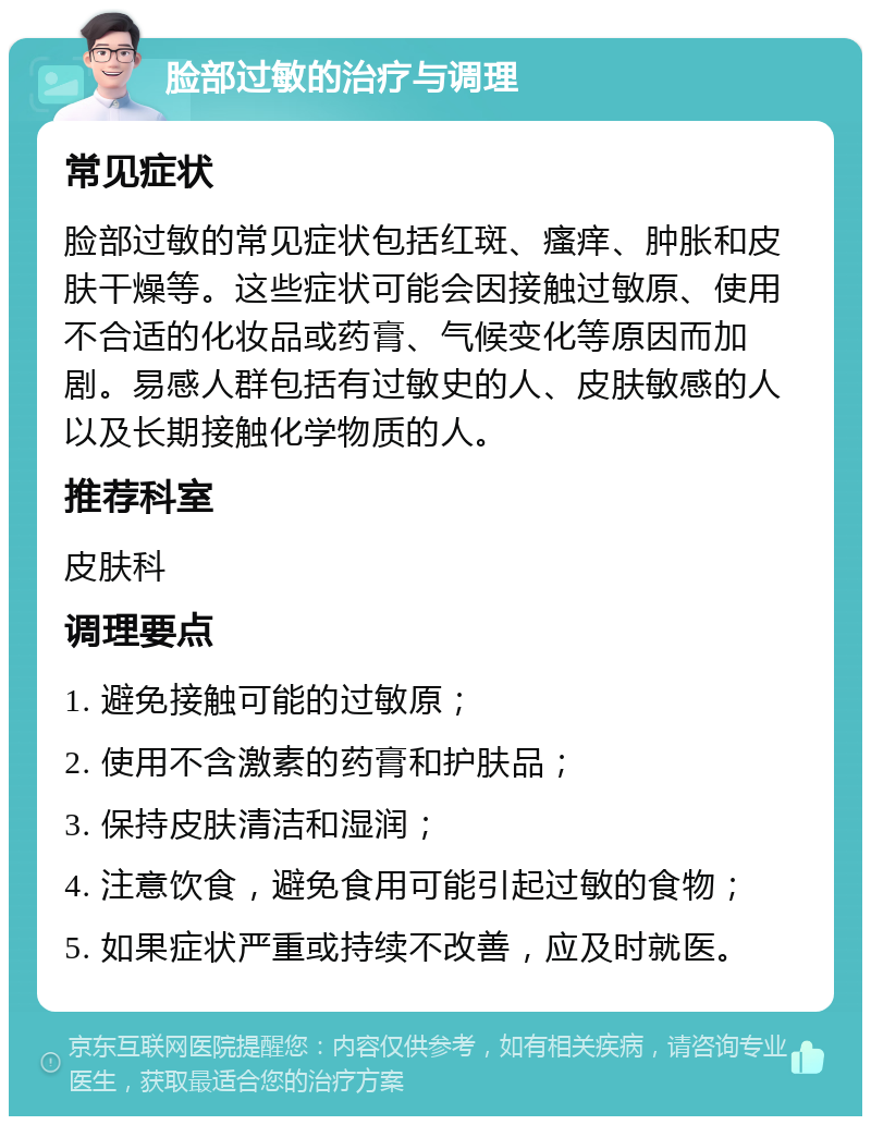 脸部过敏的治疗与调理 常见症状 脸部过敏的常见症状包括红斑、瘙痒、肿胀和皮肤干燥等。这些症状可能会因接触过敏原、使用不合适的化妆品或药膏、气候变化等原因而加剧。易感人群包括有过敏史的人、皮肤敏感的人以及长期接触化学物质的人。 推荐科室 皮肤科 调理要点 1. 避免接触可能的过敏原； 2. 使用不含激素的药膏和护肤品； 3. 保持皮肤清洁和湿润； 4. 注意饮食，避免食用可能引起过敏的食物； 5. 如果症状严重或持续不改善，应及时就医。