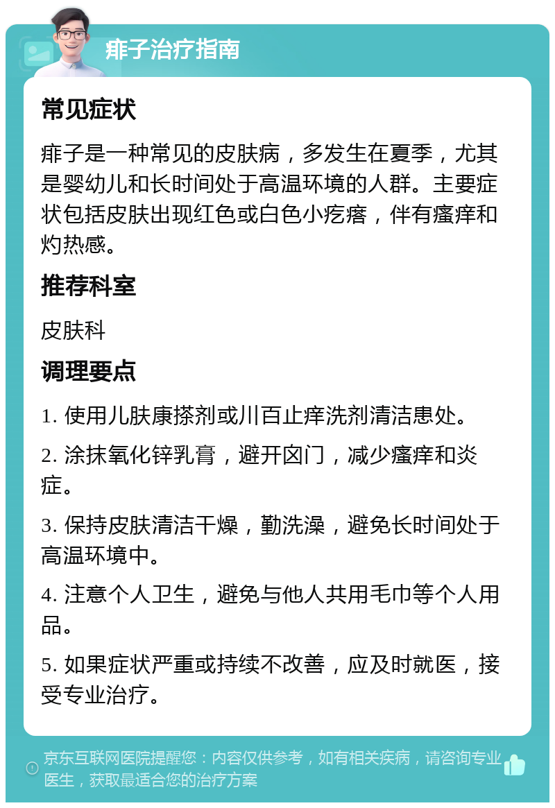 痱子治疗指南 常见症状 痱子是一种常见的皮肤病，多发生在夏季，尤其是婴幼儿和长时间处于高温环境的人群。主要症状包括皮肤出现红色或白色小疙瘩，伴有瘙痒和灼热感。 推荐科室 皮肤科 调理要点 1. 使用儿肤康搽剂或川百止痒洗剂清洁患处。 2. 涂抹氧化锌乳膏，避开囟门，减少瘙痒和炎症。 3. 保持皮肤清洁干燥，勤洗澡，避免长时间处于高温环境中。 4. 注意个人卫生，避免与他人共用毛巾等个人用品。 5. 如果症状严重或持续不改善，应及时就医，接受专业治疗。