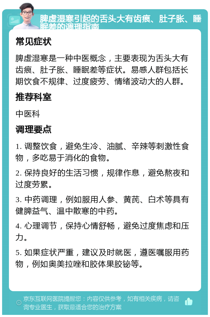 脾虚湿寒引起的舌头大有齿痕、肚子胀、睡眠差的调理指南 常见症状 脾虚湿寒是一种中医概念，主要表现为舌头大有齿痕、肚子胀、睡眠差等症状。易感人群包括长期饮食不规律、过度疲劳、情绪波动大的人群。 推荐科室 中医科 调理要点 1. 调整饮食，避免生冷、油腻、辛辣等刺激性食物，多吃易于消化的食物。 2. 保持良好的生活习惯，规律作息，避免熬夜和过度劳累。 3. 中药调理，例如服用人参、黄芪、白术等具有健脾益气、温中散寒的中药。 4. 心理调节，保持心情舒畅，避免过度焦虑和压力。 5. 如果症状严重，建议及时就医，遵医嘱服用药物，例如奥美拉唑和胶体果胶铋等。