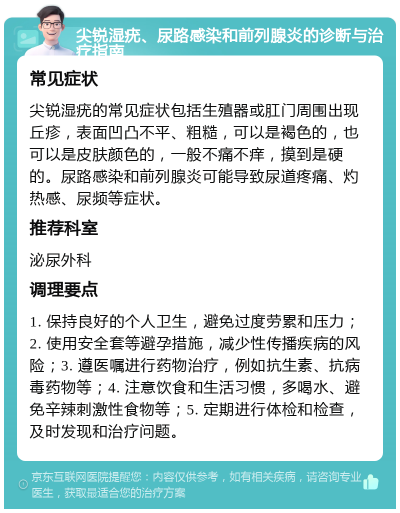 尖锐湿疣、尿路感染和前列腺炎的诊断与治疗指南 常见症状 尖锐湿疣的常见症状包括生殖器或肛门周围出现丘疹，表面凹凸不平、粗糙，可以是褐色的，也可以是皮肤颜色的，一般不痛不痒，摸到是硬的。尿路感染和前列腺炎可能导致尿道疼痛、灼热感、尿频等症状。 推荐科室 泌尿外科 调理要点 1. 保持良好的个人卫生，避免过度劳累和压力；2. 使用安全套等避孕措施，减少性传播疾病的风险；3. 遵医嘱进行药物治疗，例如抗生素、抗病毒药物等；4. 注意饮食和生活习惯，多喝水、避免辛辣刺激性食物等；5. 定期进行体检和检查，及时发现和治疗问题。