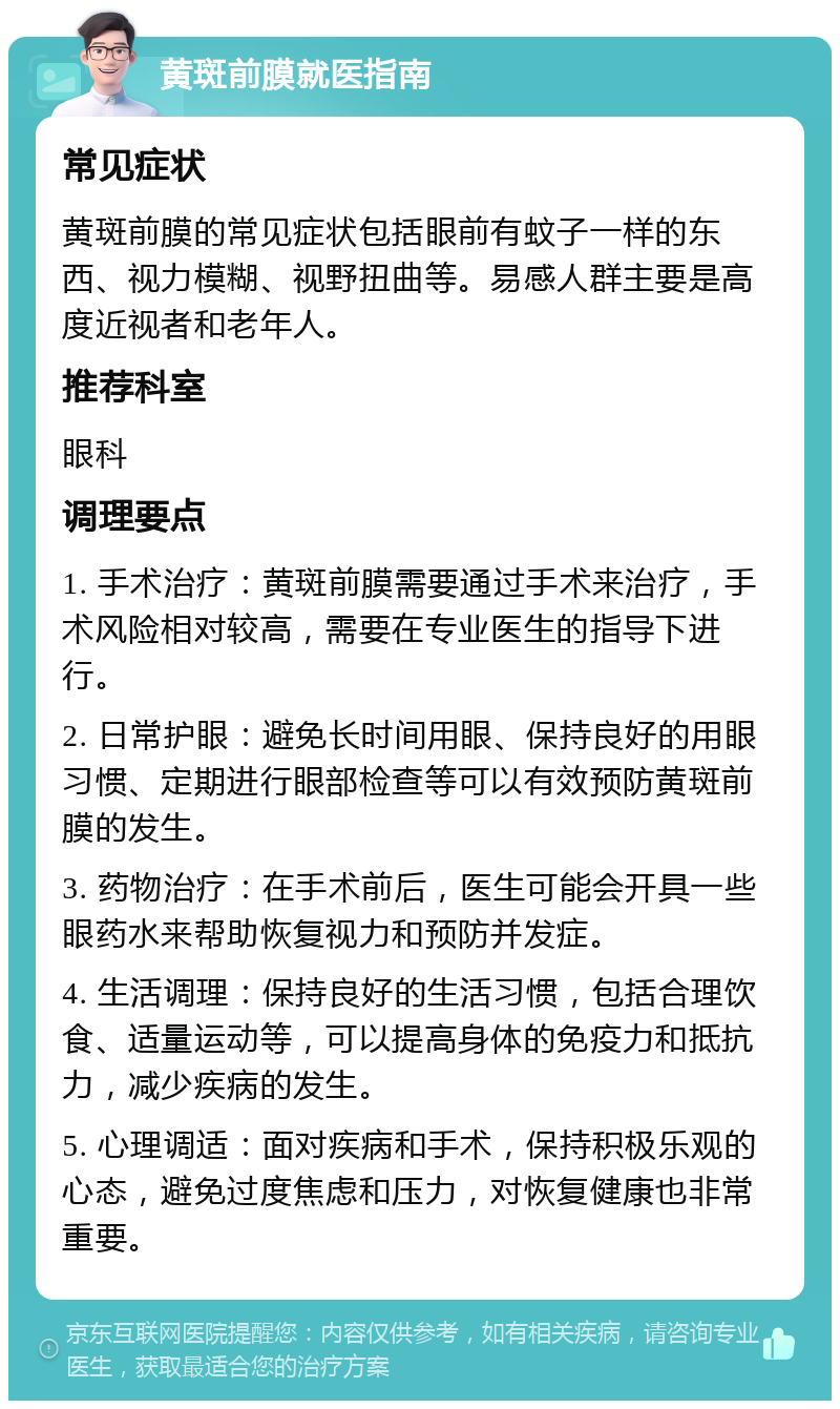 黄斑前膜就医指南 常见症状 黄斑前膜的常见症状包括眼前有蚊子一样的东西、视力模糊、视野扭曲等。易感人群主要是高度近视者和老年人。 推荐科室 眼科 调理要点 1. 手术治疗：黄斑前膜需要通过手术来治疗，手术风险相对较高，需要在专业医生的指导下进行。 2. 日常护眼：避免长时间用眼、保持良好的用眼习惯、定期进行眼部检查等可以有效预防黄斑前膜的发生。 3. 药物治疗：在手术前后，医生可能会开具一些眼药水来帮助恢复视力和预防并发症。 4. 生活调理：保持良好的生活习惯，包括合理饮食、适量运动等，可以提高身体的免疫力和抵抗力，减少疾病的发生。 5. 心理调适：面对疾病和手术，保持积极乐观的心态，避免过度焦虑和压力，对恢复健康也非常重要。