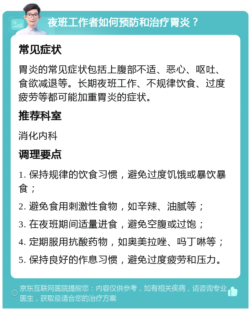 夜班工作者如何预防和治疗胃炎？ 常见症状 胃炎的常见症状包括上腹部不适、恶心、呕吐、食欲减退等。长期夜班工作、不规律饮食、过度疲劳等都可能加重胃炎的症状。 推荐科室 消化内科 调理要点 1. 保持规律的饮食习惯，避免过度饥饿或暴饮暴食； 2. 避免食用刺激性食物，如辛辣、油腻等； 3. 在夜班期间适量进食，避免空腹或过饱； 4. 定期服用抗酸药物，如奥美拉唑、吗丁啉等； 5. 保持良好的作息习惯，避免过度疲劳和压力。