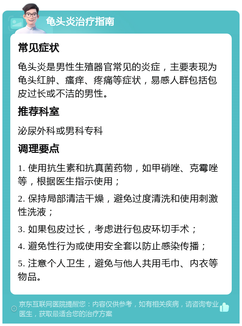 龟头炎治疗指南 常见症状 龟头炎是男性生殖器官常见的炎症，主要表现为龟头红肿、瘙痒、疼痛等症状，易感人群包括包皮过长或不洁的男性。 推荐科室 泌尿外科或男科专科 调理要点 1. 使用抗生素和抗真菌药物，如甲硝唑、克霉唑等，根据医生指示使用； 2. 保持局部清洁干燥，避免过度清洗和使用刺激性洗液； 3. 如果包皮过长，考虑进行包皮环切手术； 4. 避免性行为或使用安全套以防止感染传播； 5. 注意个人卫生，避免与他人共用毛巾、内衣等物品。