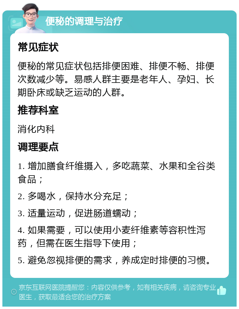 便秘的调理与治疗 常见症状 便秘的常见症状包括排便困难、排便不畅、排便次数减少等。易感人群主要是老年人、孕妇、长期卧床或缺乏运动的人群。 推荐科室 消化内科 调理要点 1. 增加膳食纤维摄入，多吃蔬菜、水果和全谷类食品； 2. 多喝水，保持水分充足； 3. 适量运动，促进肠道蠕动； 4. 如果需要，可以使用小麦纤维素等容积性泻药，但需在医生指导下使用； 5. 避免忽视排便的需求，养成定时排便的习惯。