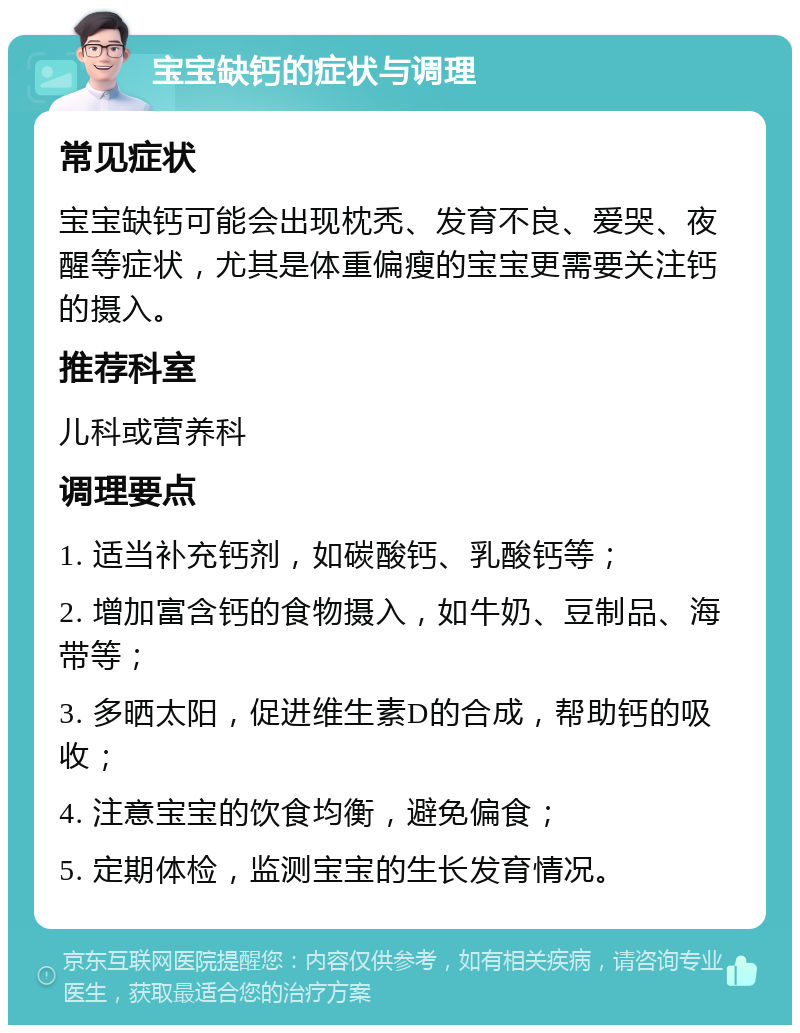 宝宝缺钙的症状与调理 常见症状 宝宝缺钙可能会出现枕秃、发育不良、爱哭、夜醒等症状，尤其是体重偏瘦的宝宝更需要关注钙的摄入。 推荐科室 儿科或营养科 调理要点 1. 适当补充钙剂，如碳酸钙、乳酸钙等； 2. 增加富含钙的食物摄入，如牛奶、豆制品、海带等； 3. 多晒太阳，促进维生素D的合成，帮助钙的吸收； 4. 注意宝宝的饮食均衡，避免偏食； 5. 定期体检，监测宝宝的生长发育情况。