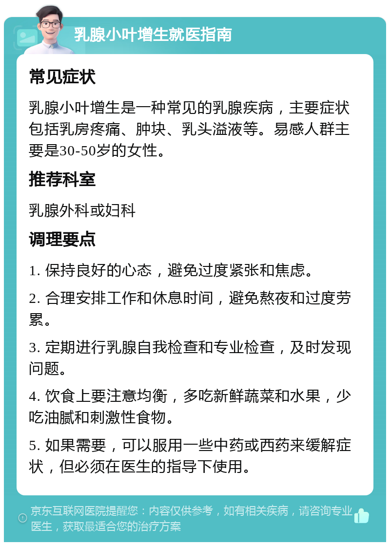 乳腺小叶增生就医指南 常见症状 乳腺小叶增生是一种常见的乳腺疾病，主要症状包括乳房疼痛、肿块、乳头溢液等。易感人群主要是30-50岁的女性。 推荐科室 乳腺外科或妇科 调理要点 1. 保持良好的心态，避免过度紧张和焦虑。 2. 合理安排工作和休息时间，避免熬夜和过度劳累。 3. 定期进行乳腺自我检查和专业检查，及时发现问题。 4. 饮食上要注意均衡，多吃新鲜蔬菜和水果，少吃油腻和刺激性食物。 5. 如果需要，可以服用一些中药或西药来缓解症状，但必须在医生的指导下使用。