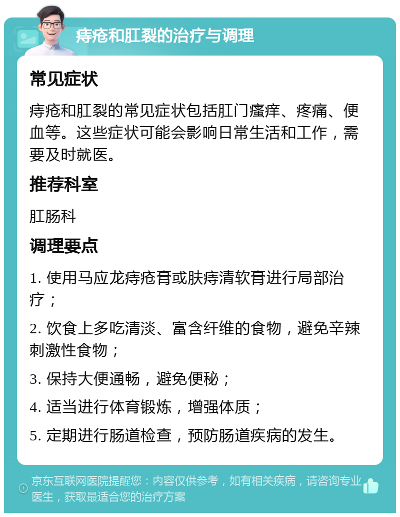 痔疮和肛裂的治疗与调理 常见症状 痔疮和肛裂的常见症状包括肛门瘙痒、疼痛、便血等。这些症状可能会影响日常生活和工作，需要及时就医。 推荐科室 肛肠科 调理要点 1. 使用马应龙痔疮膏或肤痔清软膏进行局部治疗； 2. 饮食上多吃清淡、富含纤维的食物，避免辛辣刺激性食物； 3. 保持大便通畅，避免便秘； 4. 适当进行体育锻炼，增强体质； 5. 定期进行肠道检查，预防肠道疾病的发生。