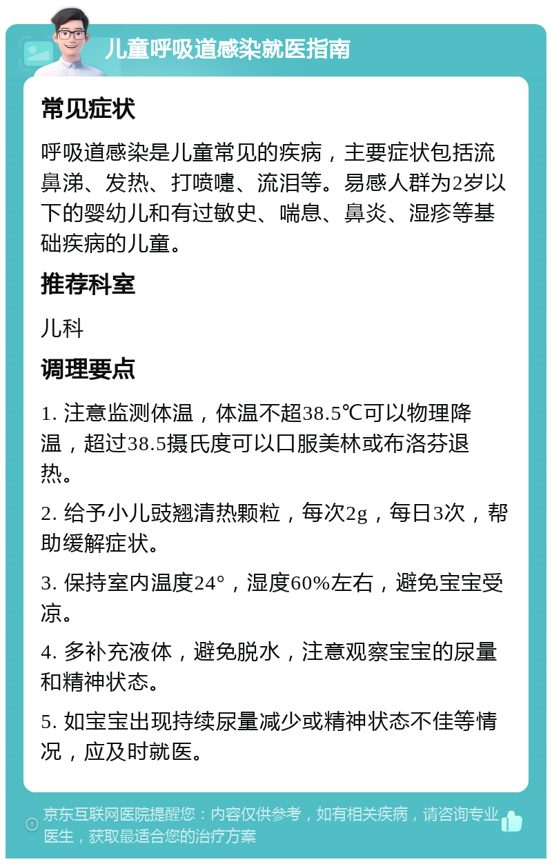 儿童呼吸道感染就医指南 常见症状 呼吸道感染是儿童常见的疾病，主要症状包括流鼻涕、发热、打喷嚏、流泪等。易感人群为2岁以下的婴幼儿和有过敏史、喘息、鼻炎、湿疹等基础疾病的儿童。 推荐科室 儿科 调理要点 1. 注意监测体温，体温不超38.5℃可以物理降温，超过38.5摄氏度可以口服美林或布洛芬退热。 2. 给予小儿豉翘清热颗粒，每次2g，每日3次，帮助缓解症状。 3. 保持室内温度24°，湿度60%左右，避免宝宝受凉。 4. 多补充液体，避免脱水，注意观察宝宝的尿量和精神状态。 5. 如宝宝出现持续尿量减少或精神状态不佳等情况，应及时就医。