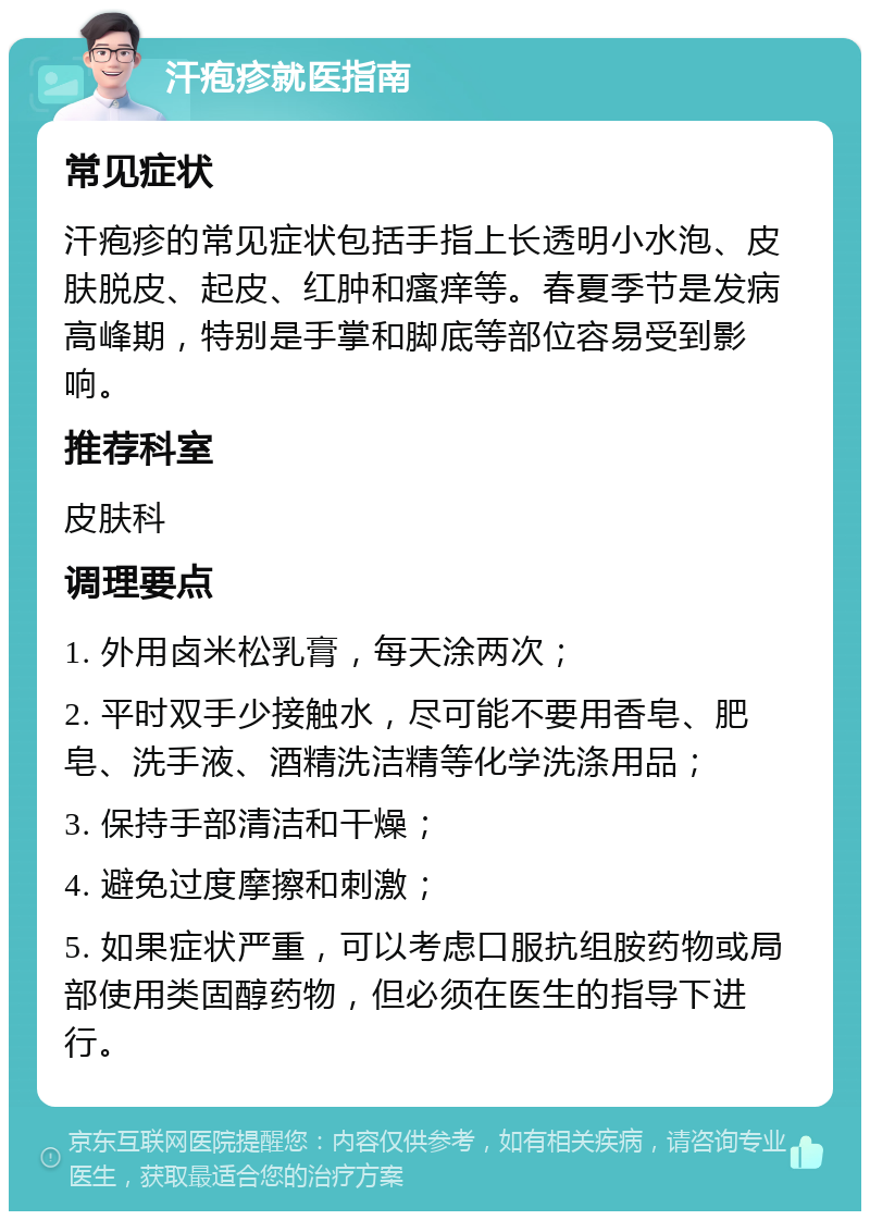 汗疱疹就医指南 常见症状 汗疱疹的常见症状包括手指上长透明小水泡、皮肤脱皮、起皮、红肿和瘙痒等。春夏季节是发病高峰期，特别是手掌和脚底等部位容易受到影响。 推荐科室 皮肤科 调理要点 1. 外用卤米松乳膏，每天涂两次； 2. 平时双手少接触水，尽可能不要用香皂、肥皂、洗手液、酒精洗洁精等化学洗涤用品； 3. 保持手部清洁和干燥； 4. 避免过度摩擦和刺激； 5. 如果症状严重，可以考虑口服抗组胺药物或局部使用类固醇药物，但必须在医生的指导下进行。