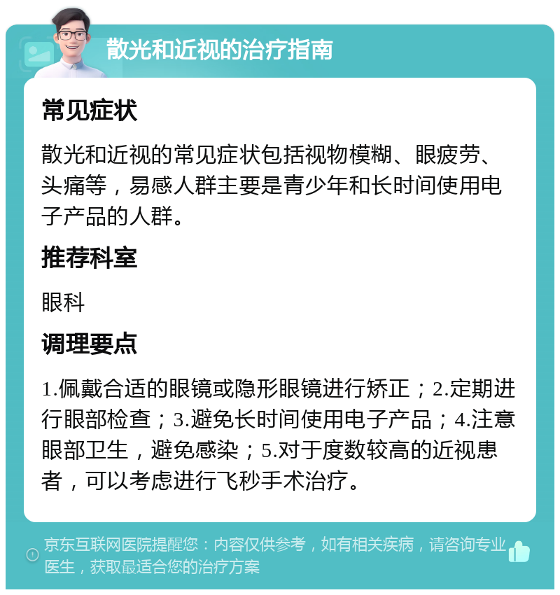 散光和近视的治疗指南 常见症状 散光和近视的常见症状包括视物模糊、眼疲劳、头痛等，易感人群主要是青少年和长时间使用电子产品的人群。 推荐科室 眼科 调理要点 1.佩戴合适的眼镜或隐形眼镜进行矫正；2.定期进行眼部检查；3.避免长时间使用电子产品；4.注意眼部卫生，避免感染；5.对于度数较高的近视患者，可以考虑进行飞秒手术治疗。