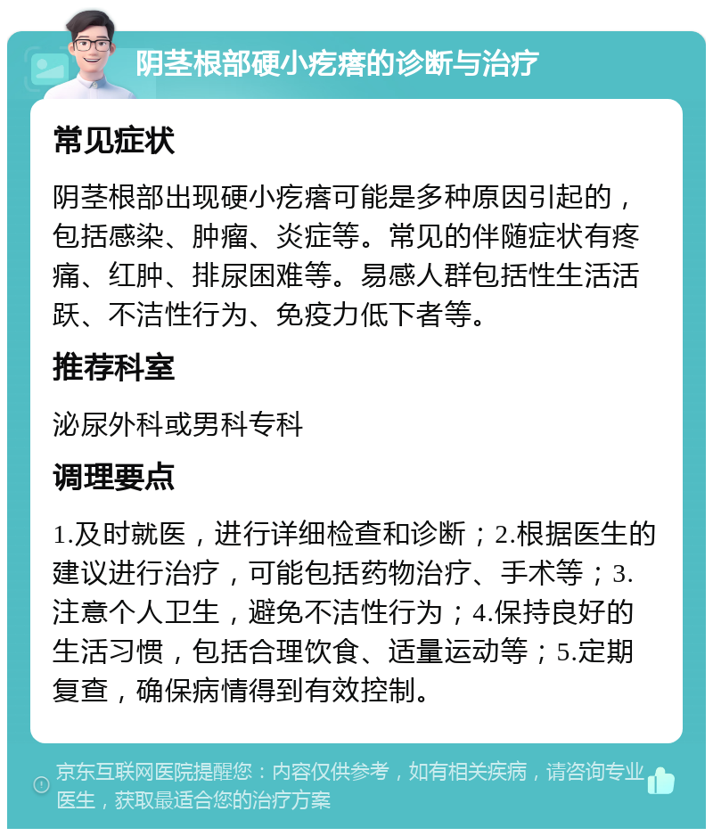 阴茎根部硬小疙瘩的诊断与治疗 常见症状 阴茎根部出现硬小疙瘩可能是多种原因引起的，包括感染、肿瘤、炎症等。常见的伴随症状有疼痛、红肿、排尿困难等。易感人群包括性生活活跃、不洁性行为、免疫力低下者等。 推荐科室 泌尿外科或男科专科 调理要点 1.及时就医，进行详细检查和诊断；2.根据医生的建议进行治疗，可能包括药物治疗、手术等；3.注意个人卫生，避免不洁性行为；4.保持良好的生活习惯，包括合理饮食、适量运动等；5.定期复查，确保病情得到有效控制。